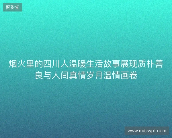 烟火里的四川人温暖生活故事展现质朴善良与人间真情岁月温情画卷